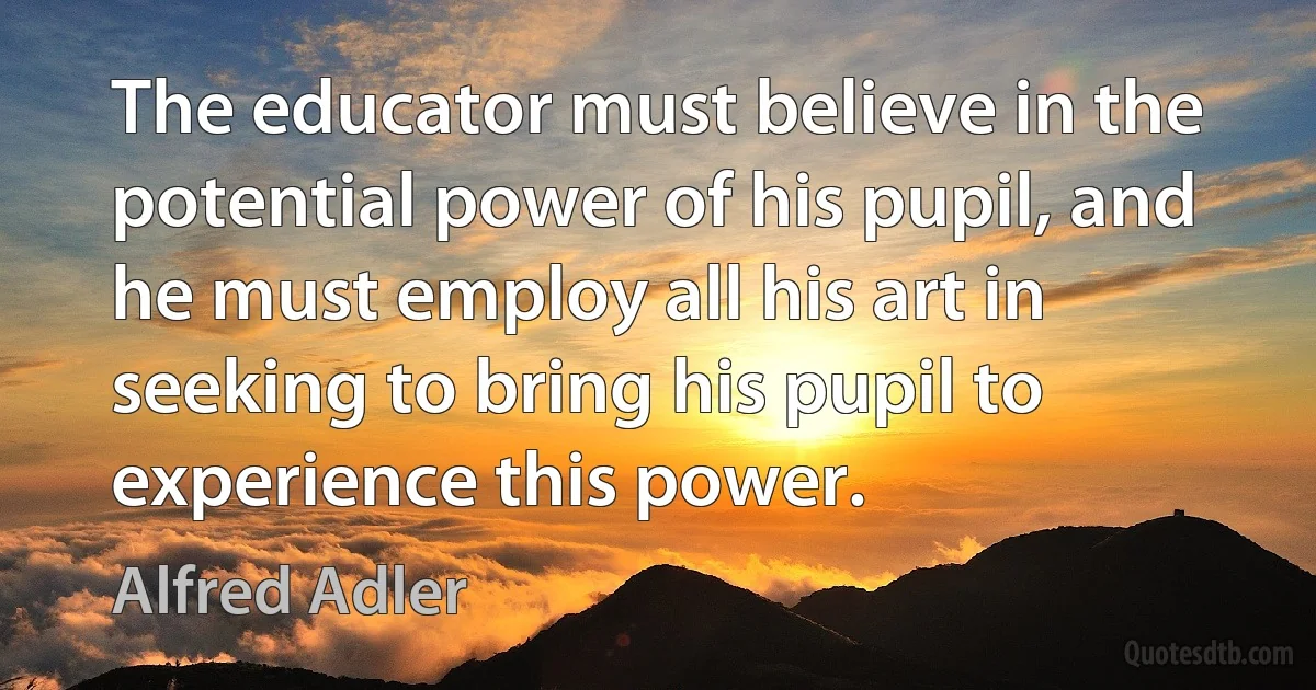 The educator must believe in the potential power of his pupil, and he must employ all his art in seeking to bring his pupil to experience this power. (Alfred Adler)