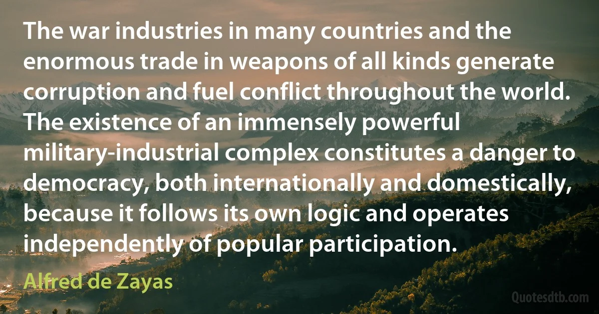 The war industries in many countries and the enormous trade in weapons of all kinds generate corruption and fuel conflict throughout the world. The existence of an immensely powerful military-industrial complex constitutes a danger to democracy, both internationally and domestically, because it follows its own logic and operates independently of popular participation. (Alfred de Zayas)