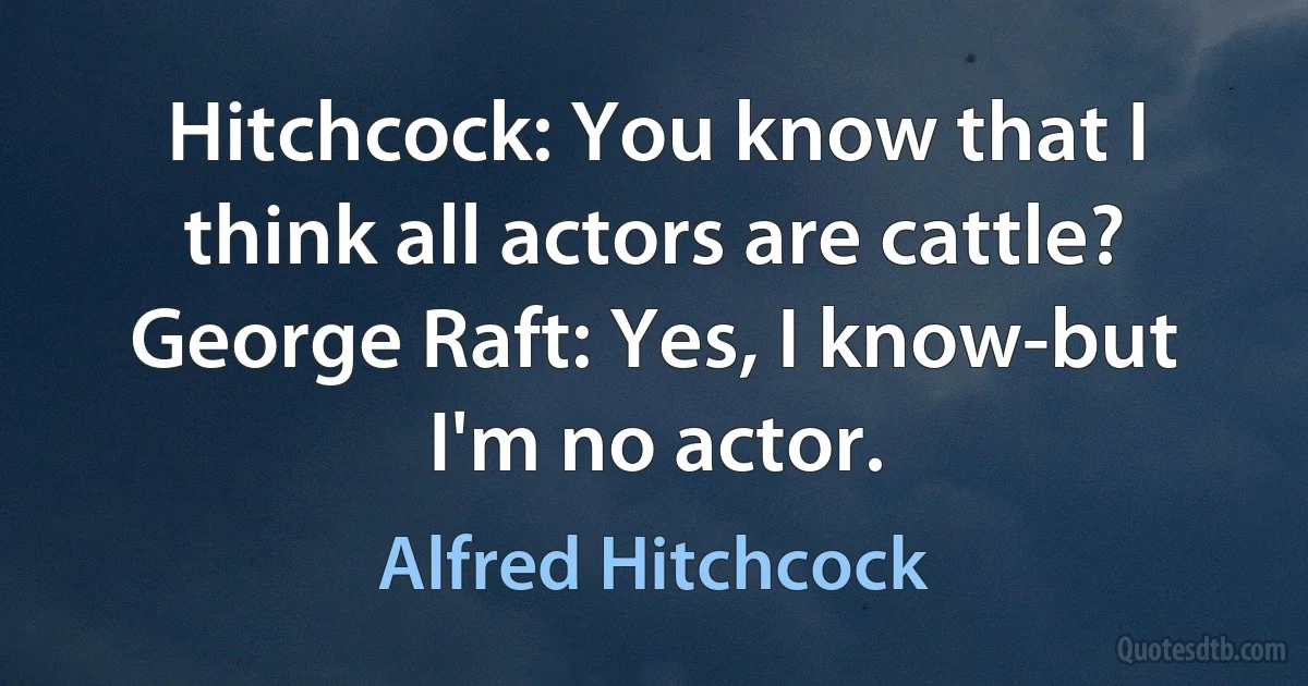 Hitchcock: You know that I think all actors are cattle?
George Raft: Yes, I know-but I'm no actor. (Alfred Hitchcock)