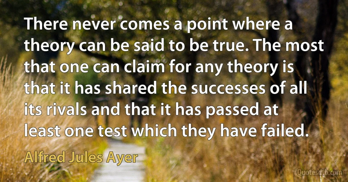 There never comes a point where a theory can be said to be true. The most that one can claim for any theory is that it has shared the successes of all its rivals and that it has passed at least one test which they have failed. (Alfred Jules Ayer)