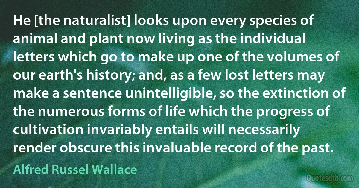 He [the naturalist] looks upon every species of animal and plant now living as the individual letters which go to make up one of the volumes of our earth's history; and, as a few lost letters may make a sentence unintelligible, so the extinction of the numerous forms of life which the progress of cultivation invariably entails will necessarily render obscure this invaluable record of the past. (Alfred Russel Wallace)