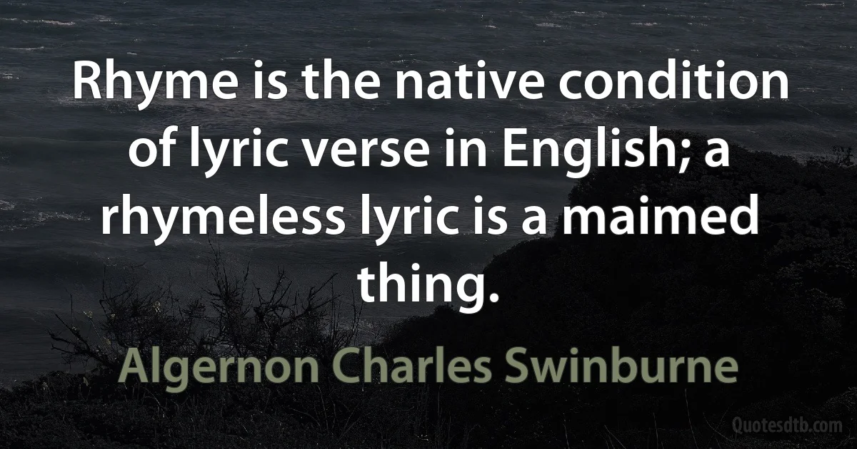 Rhyme is the native condition of lyric verse in English; a rhymeless lyric is a maimed thing. (Algernon Charles Swinburne)