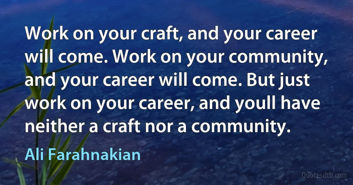 Work on your craft, and your career will come. Work on your community, and your career will come. But just work on your career, and youll have neither a craft nor a community. (Ali Farahnakian)