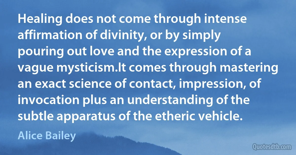 Healing does not come through intense affirmation of divinity, or by simply pouring out love and the expression of a vague mysticism.It comes through mastering an exact science of contact, impression, of invocation plus an understanding of the subtle apparatus of the etheric vehicle. (Alice Bailey)