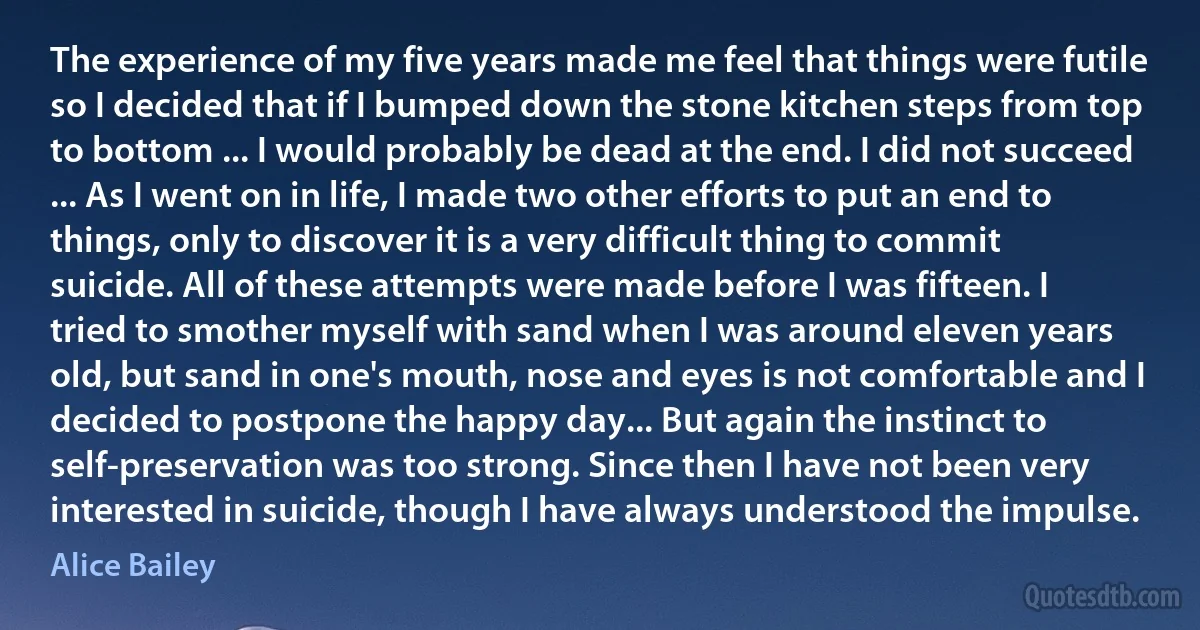 The experience of my five years made me feel that things were futile so I decided that if I bumped down the stone kitchen steps from top to bottom ... I would probably be dead at the end. I did not succeed ... As I went on in life, I made two other efforts to put an end to things, only to discover it is a very difficult thing to commit suicide. All of these attempts were made before I was fifteen. I tried to smother myself with sand when I was around eleven years old, but sand in one's mouth, nose and eyes is not comfortable and I decided to postpone the happy day... But again the instinct to self-preservation was too strong. Since then I have not been very interested in suicide, though I have always understood the impulse. (Alice Bailey)