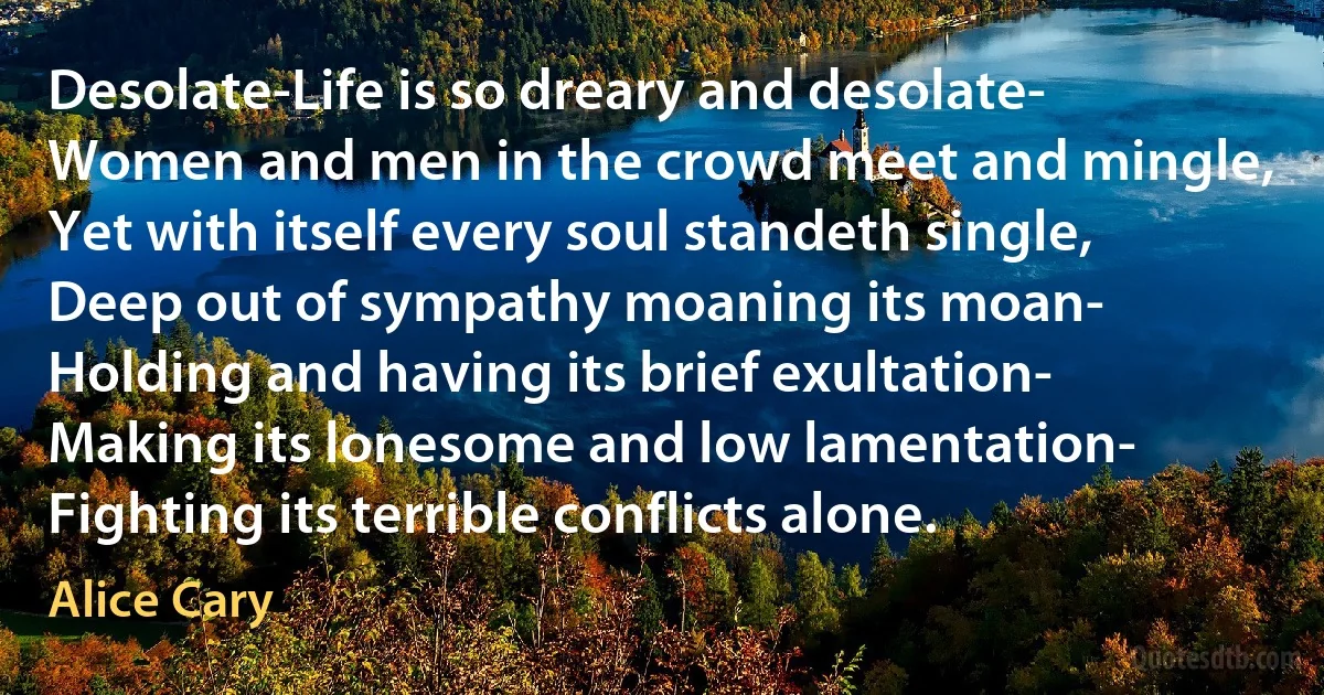 Desolate-Life is so dreary and desolate-
Women and men in the crowd meet and mingle,
Yet with itself every soul standeth single,
Deep out of sympathy moaning its moan-
Holding and having its brief exultation-
Making its lonesome and low lamentation-
Fighting its terrible conflicts alone. (Alice Cary)