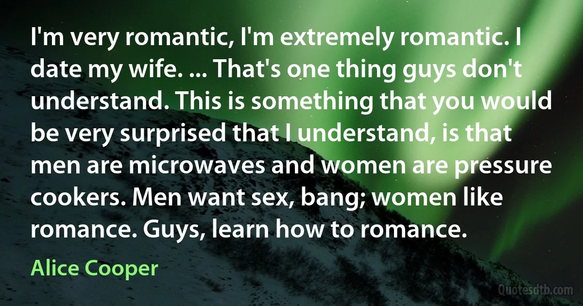 I'm very romantic, I'm extremely romantic. I date my wife. ... That's one thing guys don't understand. This is something that you would be very surprised that I understand, is that men are microwaves and women are pressure cookers. Men want sex, bang; women like romance. Guys, learn how to romance. (Alice Cooper)