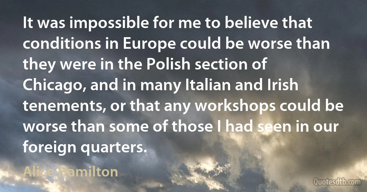 It was impossible for me to believe that conditions in Europe could be worse than they were in the Polish section of Chicago, and in many Italian and Irish tenements, or that any workshops could be worse than some of those I had seen in our foreign quarters. (Alice Hamilton)