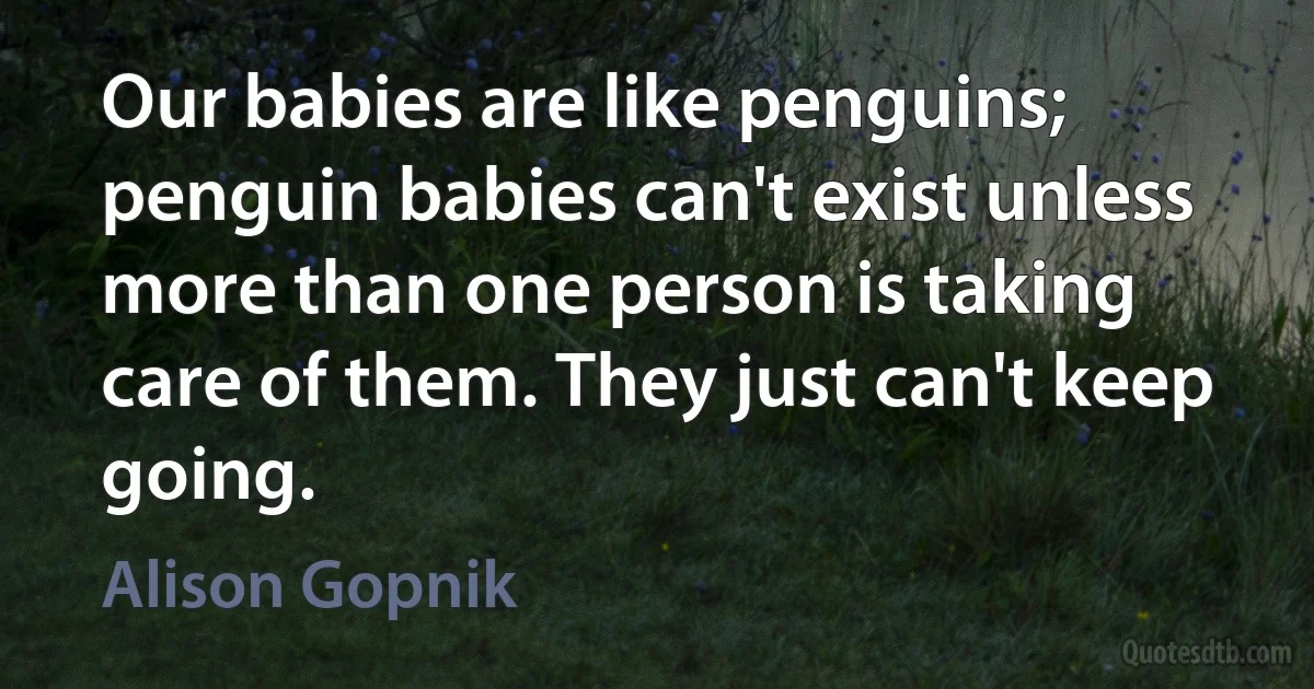 Our babies are like penguins; penguin babies can't exist unless more than one person is taking care of them. They just can't keep going. (Alison Gopnik)