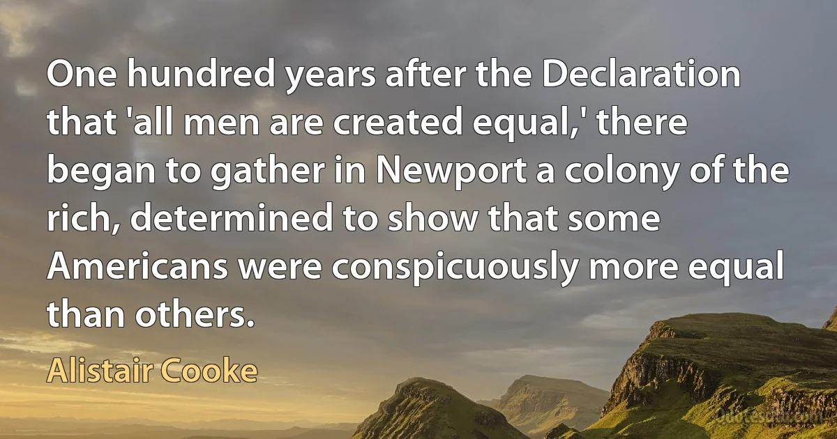 One hundred years after the Declaration that 'all men are created equal,' there began to gather in Newport a colony of the rich, determined to show that some Americans were conspicuously more equal than others. (Alistair Cooke)