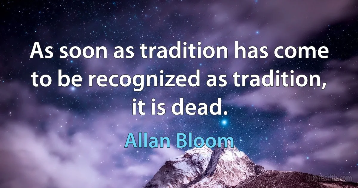 As soon as tradition has come to be recognized as tradition, it is dead. (Allan Bloom)