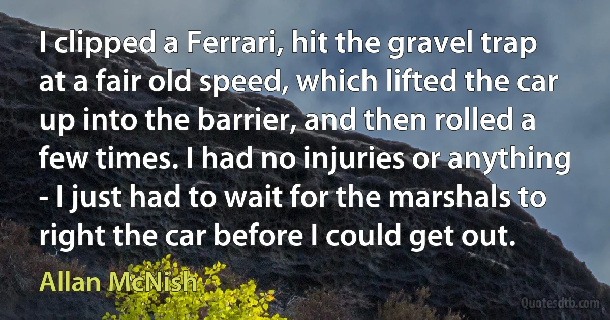 I clipped a Ferrari, hit the gravel trap at a fair old speed, which lifted the car up into the barrier, and then rolled a few times. I had no injuries or anything - I just had to wait for the marshals to right the car before I could get out. (Allan McNish)