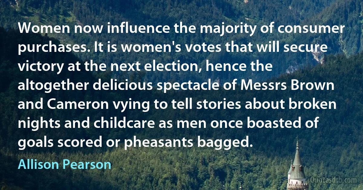 Women now influence the majority of consumer purchases. It is women's votes that will secure victory at the next election, hence the altogether delicious spectacle of Messrs Brown and Cameron vying to tell stories about broken nights and childcare as men once boasted of goals scored or pheasants bagged. (Allison Pearson)