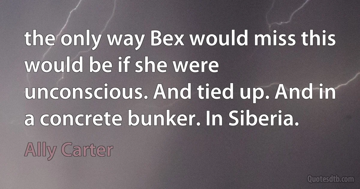 the only way Bex would miss this would be if she were unconscious. And tied up. And in a concrete bunker. In Siberia. (Ally Carter)