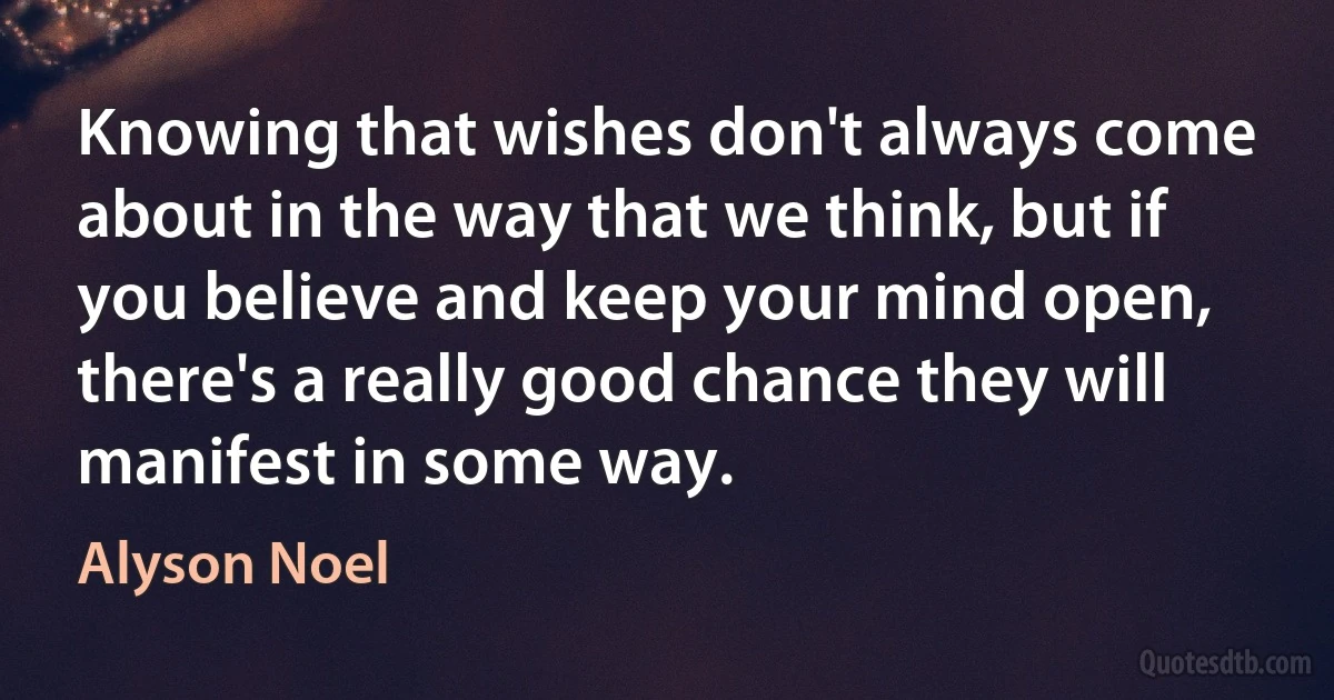 Knowing that wishes don't always come about in the way that we think, but if you believe and keep your mind open, there's a really good chance they will manifest in some way. (Alyson Noel)