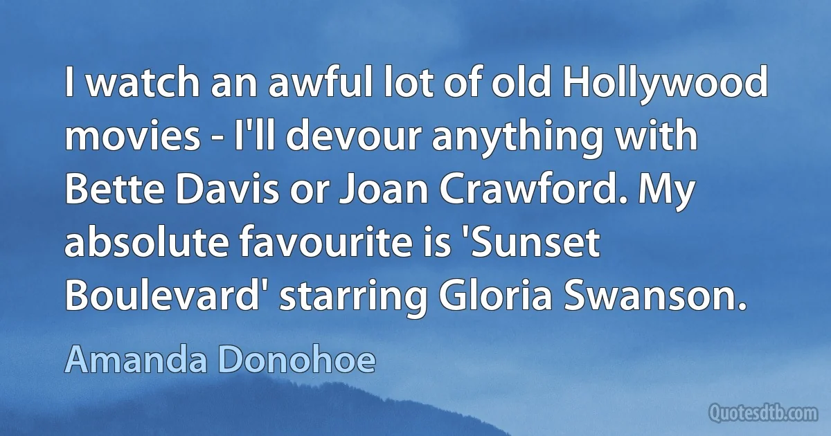 I watch an awful lot of old Hollywood movies - I'll devour anything with Bette Davis or Joan Crawford. My absolute favourite is 'Sunset Boulevard' starring Gloria Swanson. (Amanda Donohoe)