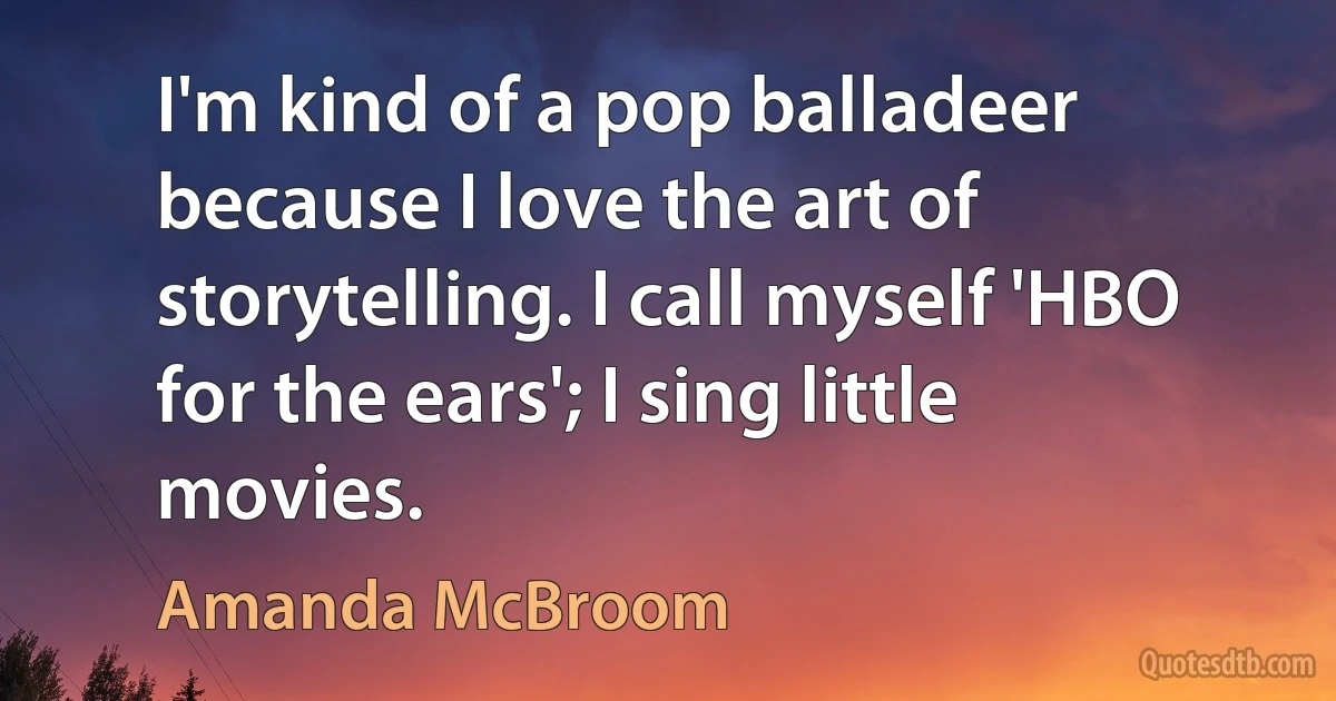 I'm kind of a pop balladeer because I love the art of storytelling. I call myself 'HBO for the ears'; I sing little movies. (Amanda McBroom)