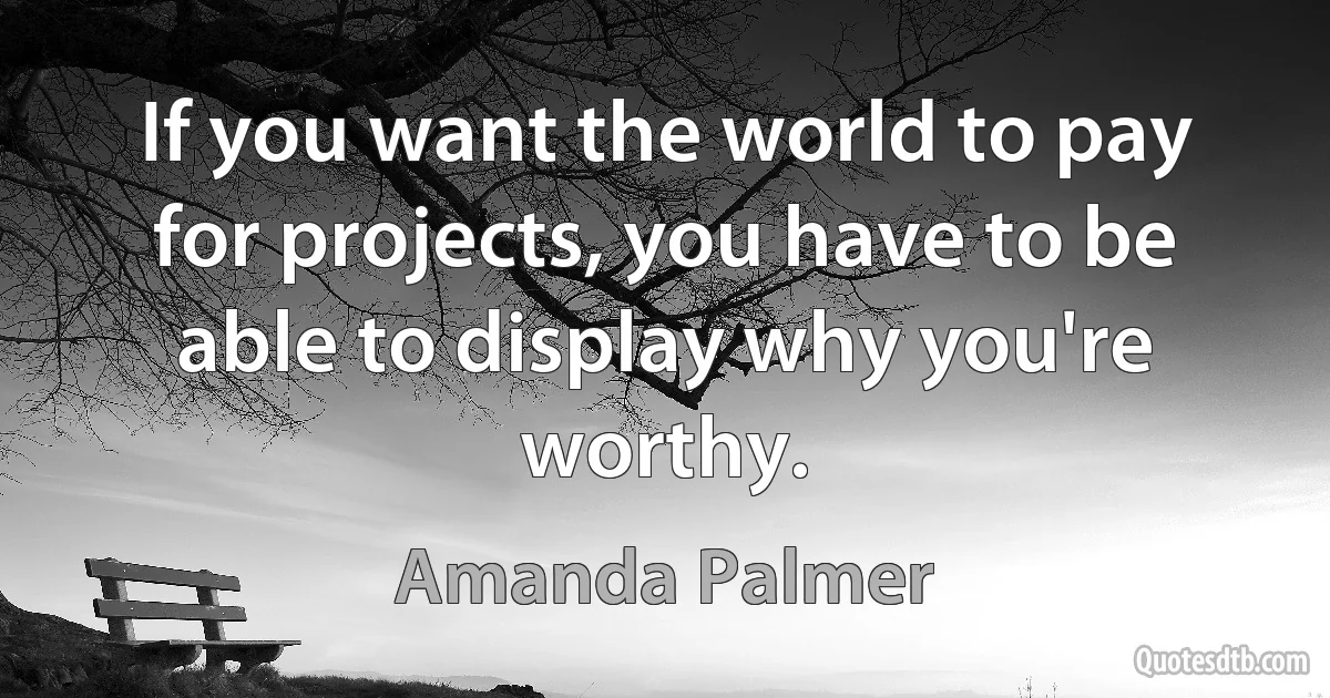 If you want the world to pay for projects, you have to be able to display why you're worthy. (Amanda Palmer)