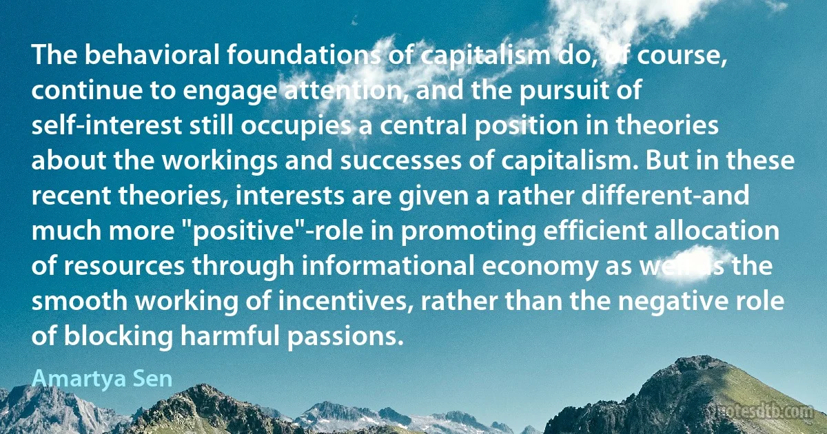 The behavioral foundations of capitalism do, of course, continue to engage attention, and the pursuit of self-interest still occupies a central position in theories about the workings and successes of capitalism. But in these recent theories, interests are given a rather different-and much more "positive"-role in promoting efficient allocation of resources through informational economy as well as the smooth working of incentives, rather than the negative role of blocking harmful passions. (Amartya Sen)