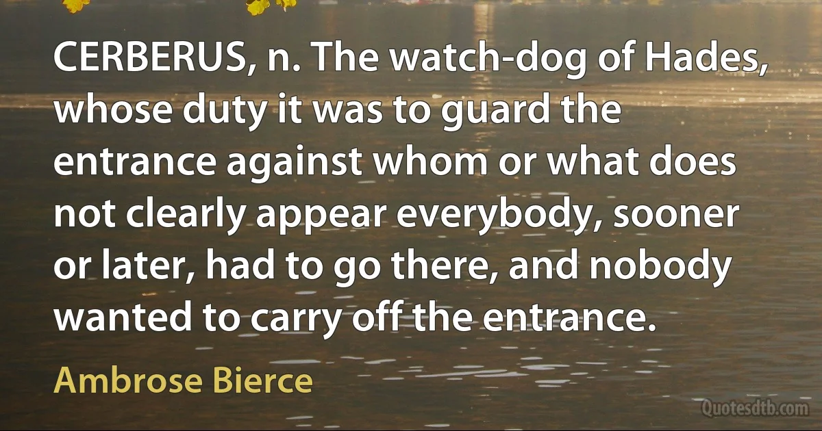 CERBERUS, n. The watch-dog of Hades, whose duty it was to guard the entrance against whom or what does not clearly appear everybody, sooner or later, had to go there, and nobody wanted to carry off the entrance. (Ambrose Bierce)