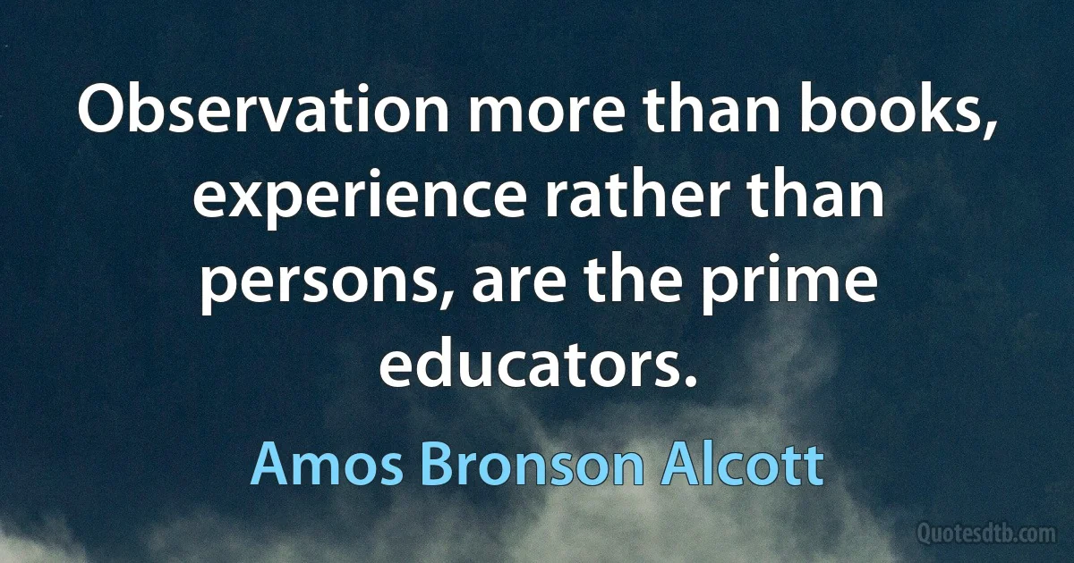 Observation more than books, experience rather than persons, are the prime educators. (Amos Bronson Alcott)