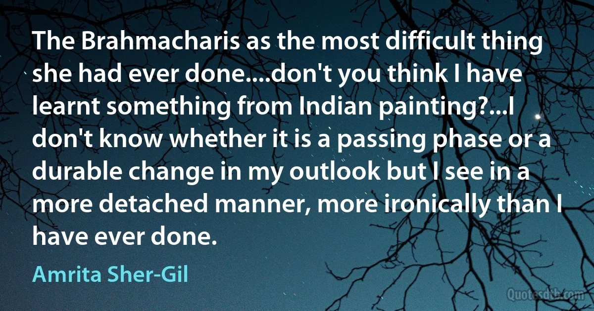 The Brahmacharis as the most difficult thing she had ever done....don't you think I have learnt something from Indian painting?...I don't know whether it is a passing phase or a durable change in my outlook but I see in a more detached manner, more ironically than I have ever done. (Amrita Sher-Gil)