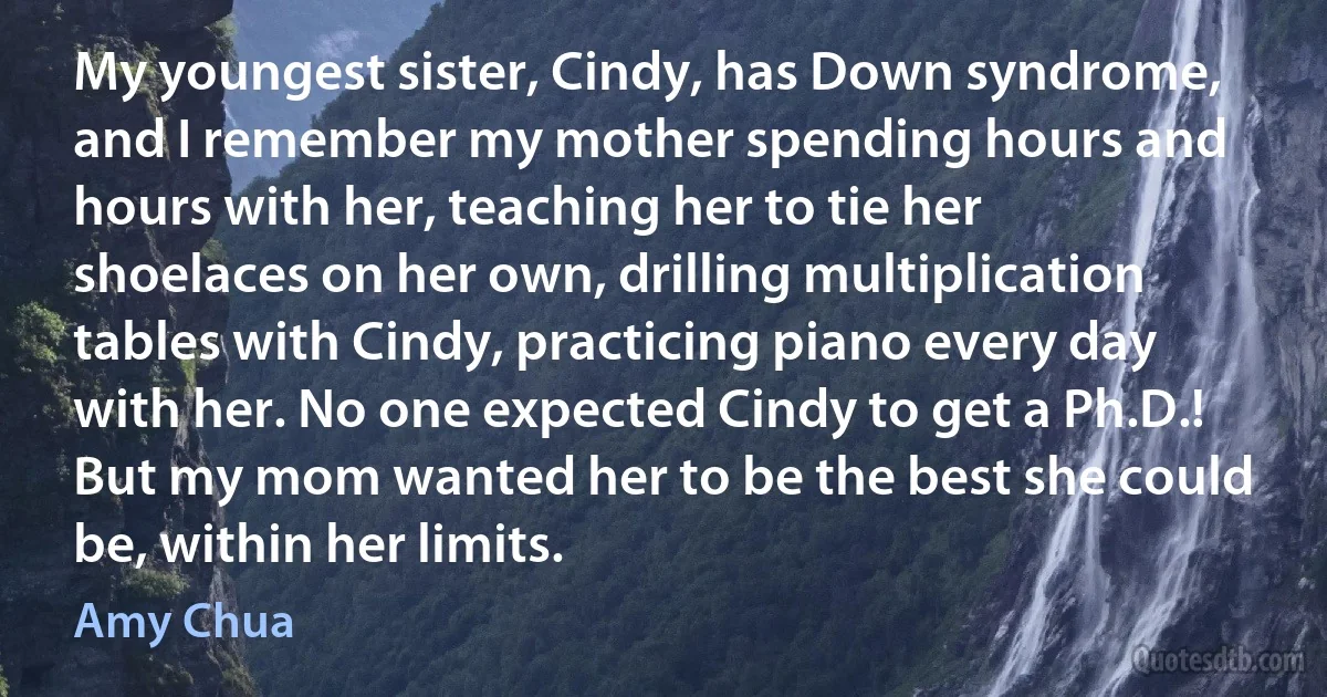 My youngest sister, Cindy, has Down syndrome, and I remember my mother spending hours and hours with her, teaching her to tie her shoelaces on her own, drilling multiplication tables with Cindy, practicing piano every day with her. No one expected Cindy to get a Ph.D.! But my mom wanted her to be the best she could be, within her limits. (Amy Chua)