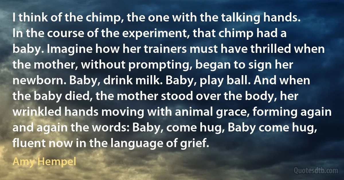 I think of the chimp, the one with the talking hands. In the course of the experiment, that chimp had a baby. Imagine how her trainers must have thrilled when the mother, without prompting, began to sign her newborn. Baby, drink milk. Baby, play ball. And when the baby died, the mother stood over the body, her wrinkled hands moving with animal grace, forming again and again the words: Baby, come hug, Baby come hug, fluent now in the language of grief. (Amy Hempel)