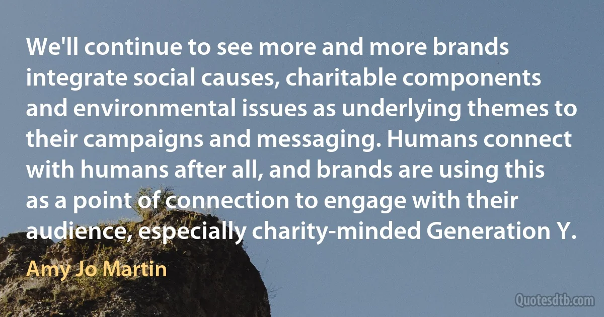 We'll continue to see more and more brands integrate social causes, charitable components and environmental issues as underlying themes to their campaigns and messaging. Humans connect with humans after all, and brands are using this as a point of connection to engage with their audience, especially charity-minded Generation Y. (Amy Jo Martin)