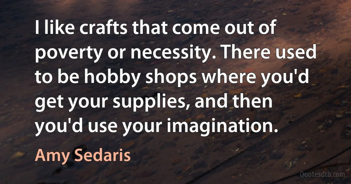 I like crafts that come out of poverty or necessity. There used to be hobby shops where you'd get your supplies, and then you'd use your imagination. (Amy Sedaris)