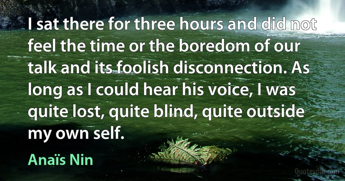 I sat there for three hours and did not feel the time or the boredom of our talk and its foolish disconnection. As long as I could hear his voice, I was quite lost, quite blind, quite outside my own self. (Anaïs Nin)