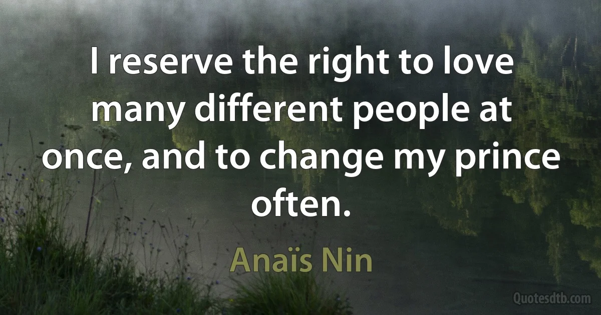 I reserve the right to love many different people at once, and to change my prince often. (Anaïs Nin)