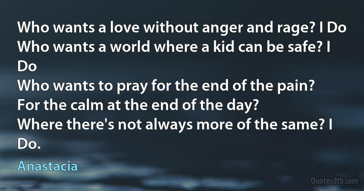 Who wants a love without anger and rage? I Do
Who wants a world where a kid can be safe? I Do
Who wants to pray for the end of the pain?
For the calm at the end of the day?
Where there's not always more of the same? I Do. (Anastacia)