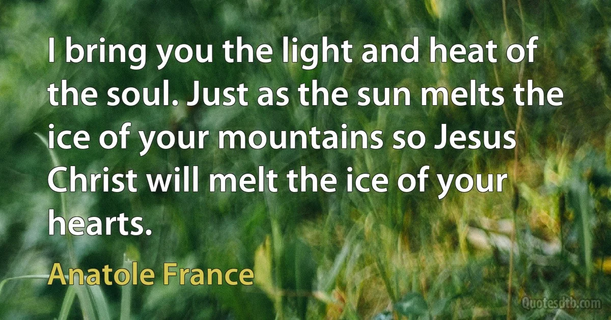 I bring you the light and heat of the soul. Just as the sun melts the ice of your mountains so Jesus Christ will melt the ice of your hearts. (Anatole France)