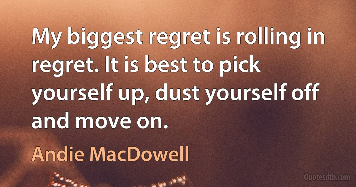 My biggest regret is rolling in regret. It is best to pick yourself up, dust yourself off and move on. (Andie MacDowell)