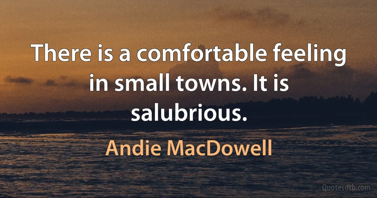 There is a comfortable feeling in small towns. It is salubrious. (Andie MacDowell)