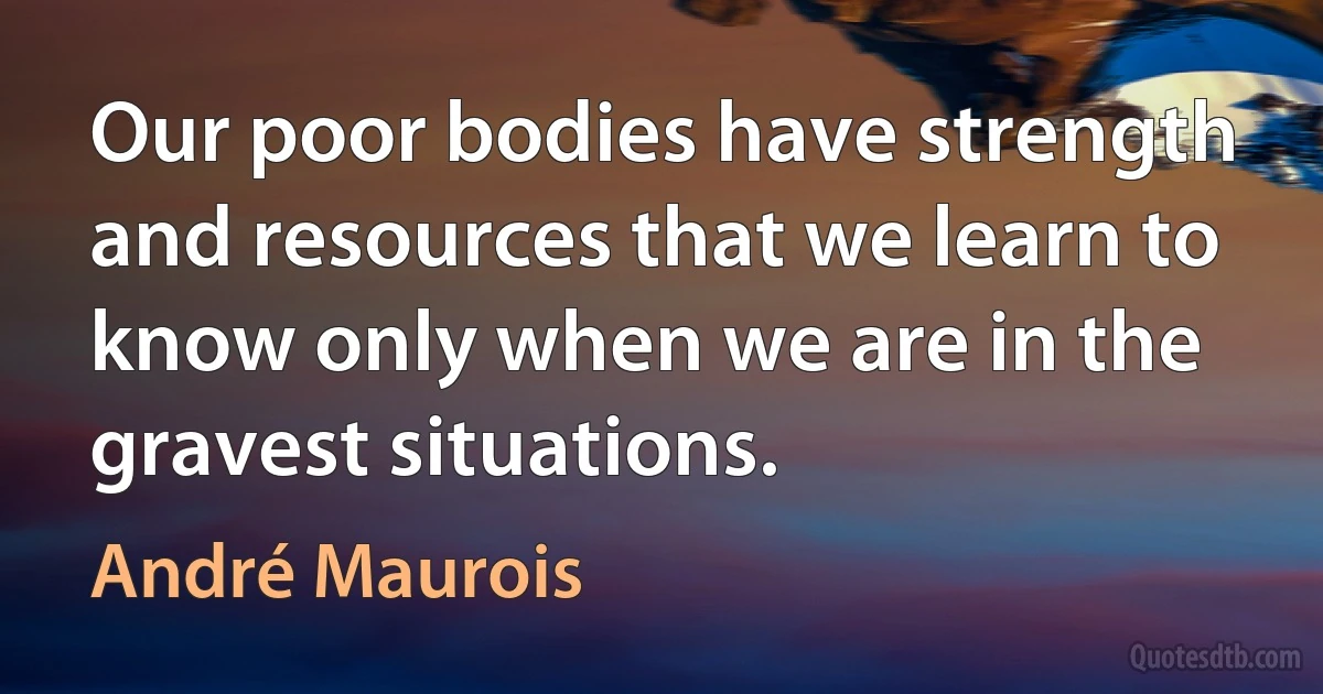 Our poor bodies have strength and resources that we learn to know only when we are in the gravest situations. (André Maurois)