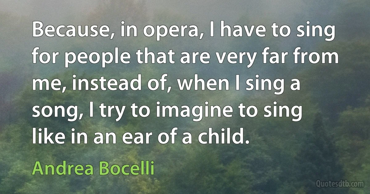 Because, in opera, I have to sing for people that are very far from me, instead of, when I sing a song, I try to imagine to sing like in an ear of a child. (Andrea Bocelli)