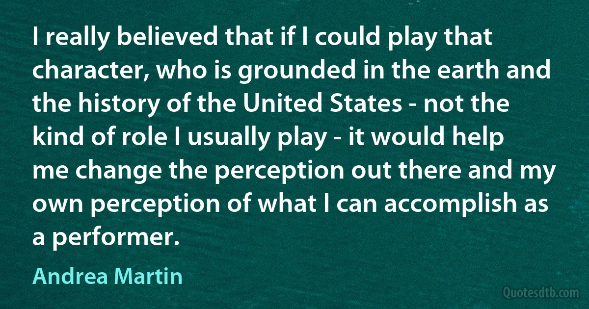 I really believed that if I could play that character, who is grounded in the earth and the history of the United States - not the kind of role I usually play - it would help me change the perception out there and my own perception of what I can accomplish as a performer. (Andrea Martin)