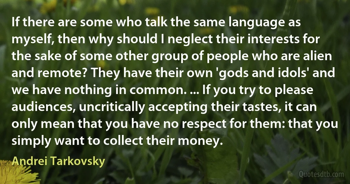 If there are some who talk the same language as myself, then why should I neglect their interests for the sake of some other group of people who are alien and remote? They have their own 'gods and idols' and we have nothing in common. ... If you try to please audiences, uncritically accepting their tastes, it can only mean that you have no respect for them: that you simply want to collect their money. (Andrei Tarkovsky)