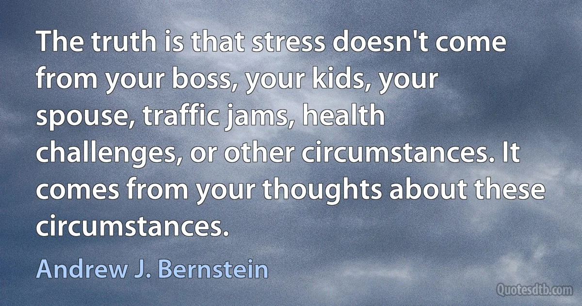 The truth is that stress doesn't come from your boss, your kids, your spouse, traffic jams, health challenges, or other circumstances. It comes from your thoughts about these circumstances. (Andrew J. Bernstein)