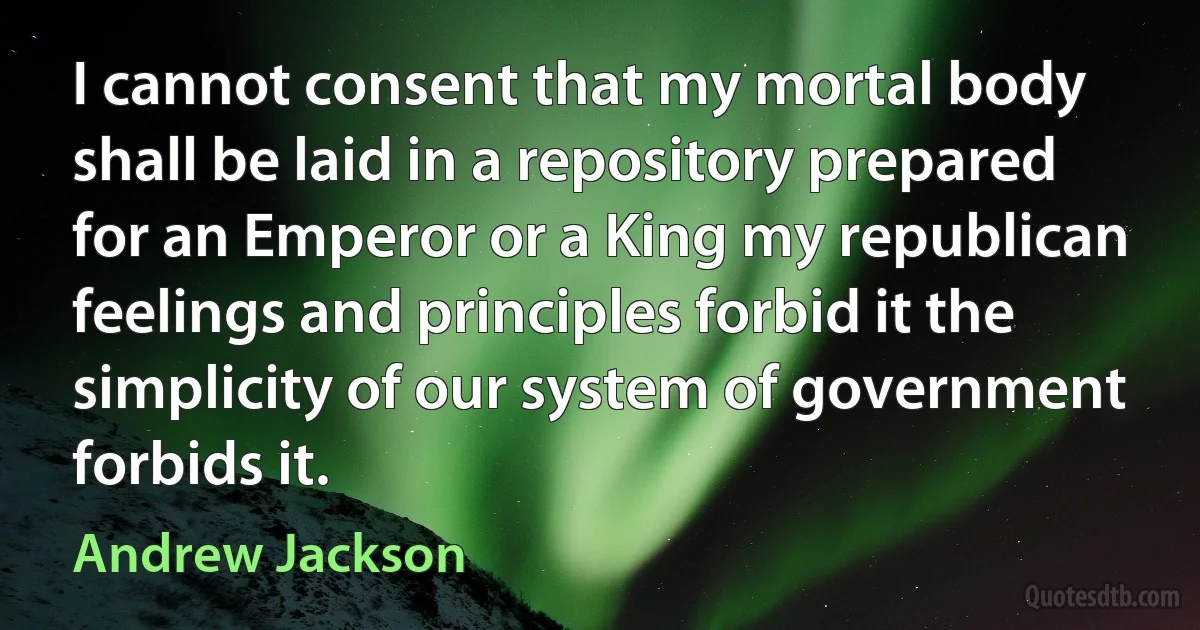 I cannot consent that my mortal body shall be laid in a repository prepared for an Emperor or a King my republican feelings and principles forbid it the simplicity of our system of government forbids it. (Andrew Jackson)