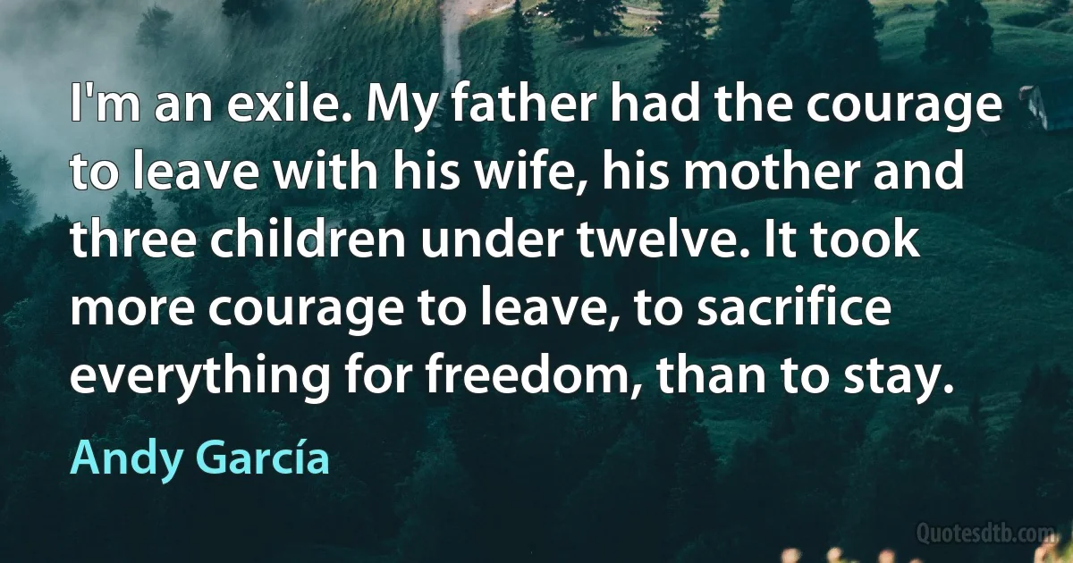 I'm an exile. My father had the courage to leave with his wife, his mother and three children under twelve. It took more courage to leave, to sacrifice everything for freedom, than to stay. (Andy García)