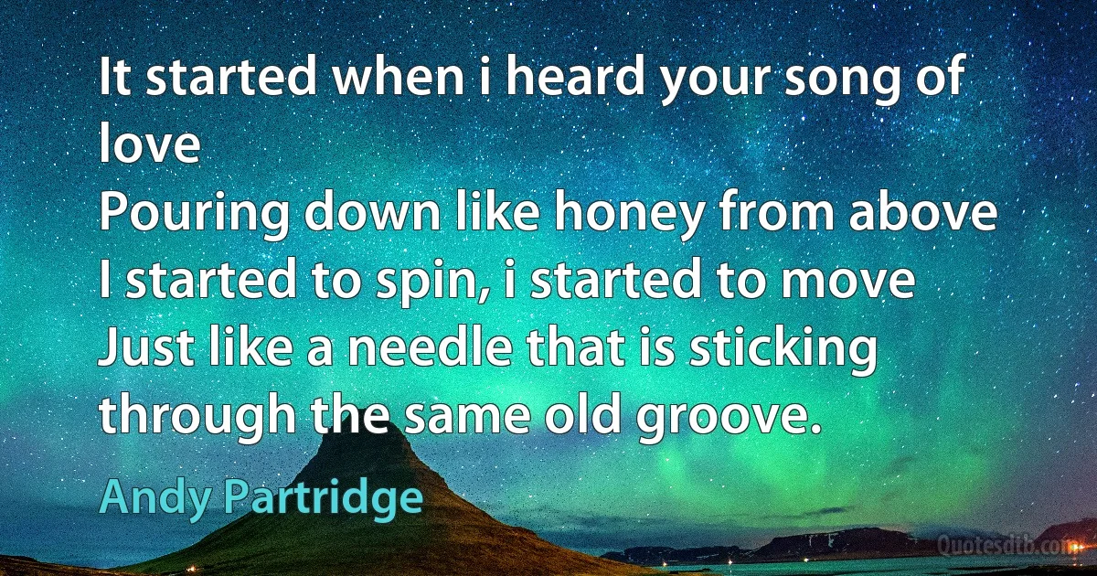 It started when i heard your song of love
Pouring down like honey from above
I started to spin, i started to move
Just like a needle that is sticking through the same old groove. (Andy Partridge)