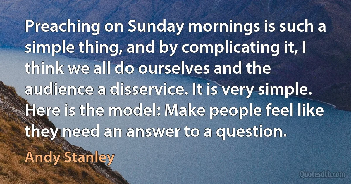 Preaching on Sunday mornings is such a simple thing, and by complicating it, I think we all do ourselves and the audience a disservice. It is very simple. Here is the model: Make people feel like they need an answer to a question. (Andy Stanley)