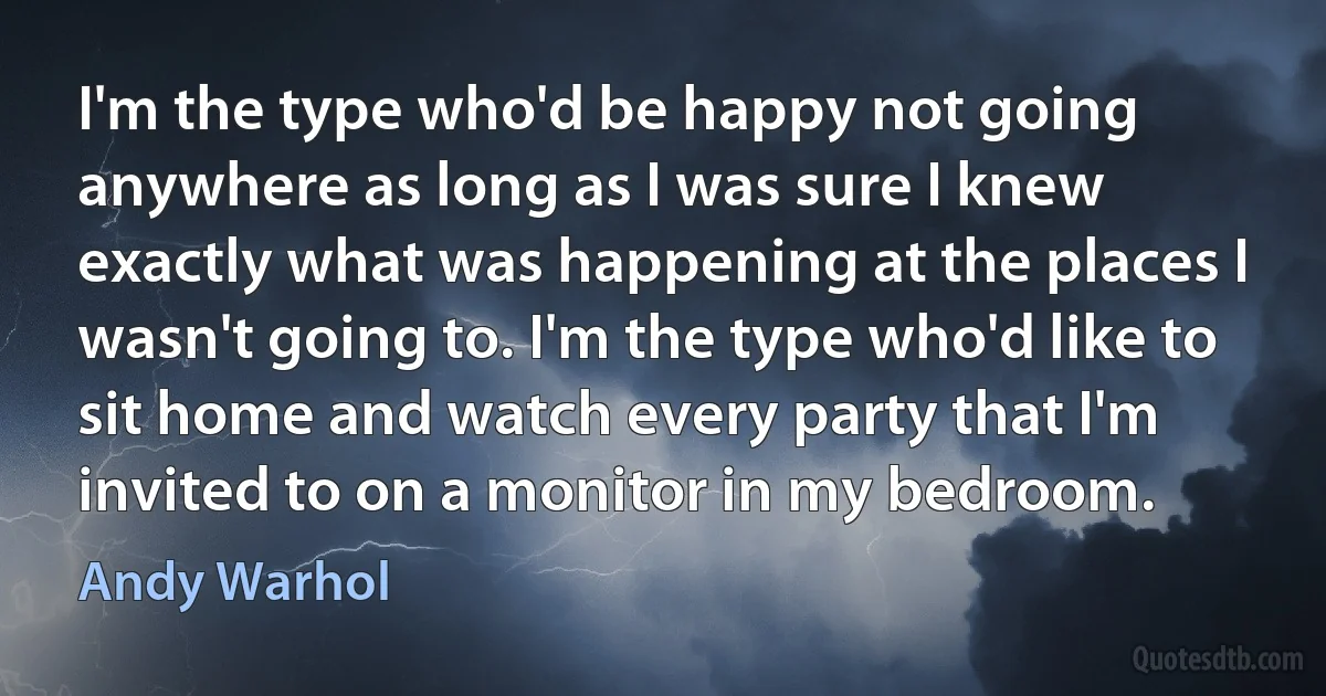 I'm the type who'd be happy not going anywhere as long as I was sure I knew exactly what was happening at the places I wasn't going to. I'm the type who'd like to sit home and watch every party that I'm invited to on a monitor in my bedroom. (Andy Warhol)