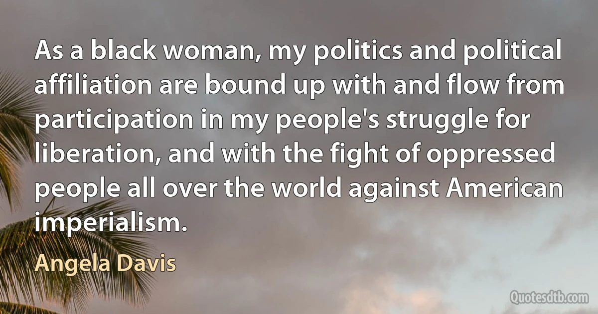 As a black woman, my politics and political affiliation are bound up with and flow from participation in my people's struggle for liberation, and with the fight of oppressed people all over the world against American imperialism. (Angela Davis)