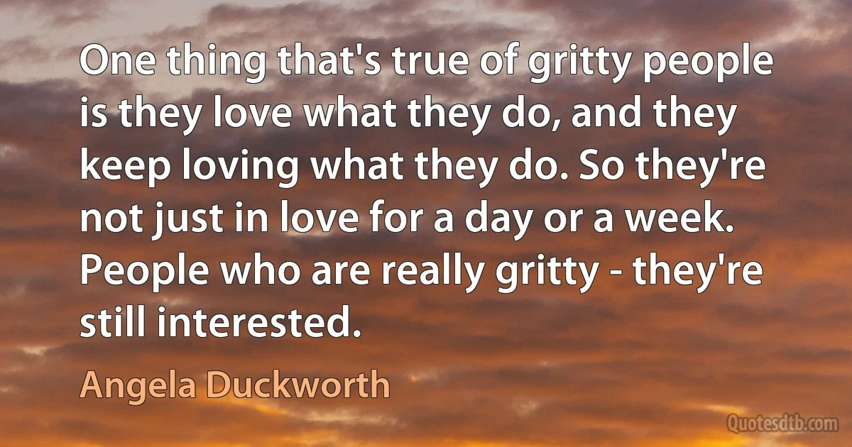 One thing that's true of gritty people is they love what they do, and they keep loving what they do. So they're not just in love for a day or a week. People who are really gritty - they're still interested. (Angela Duckworth)