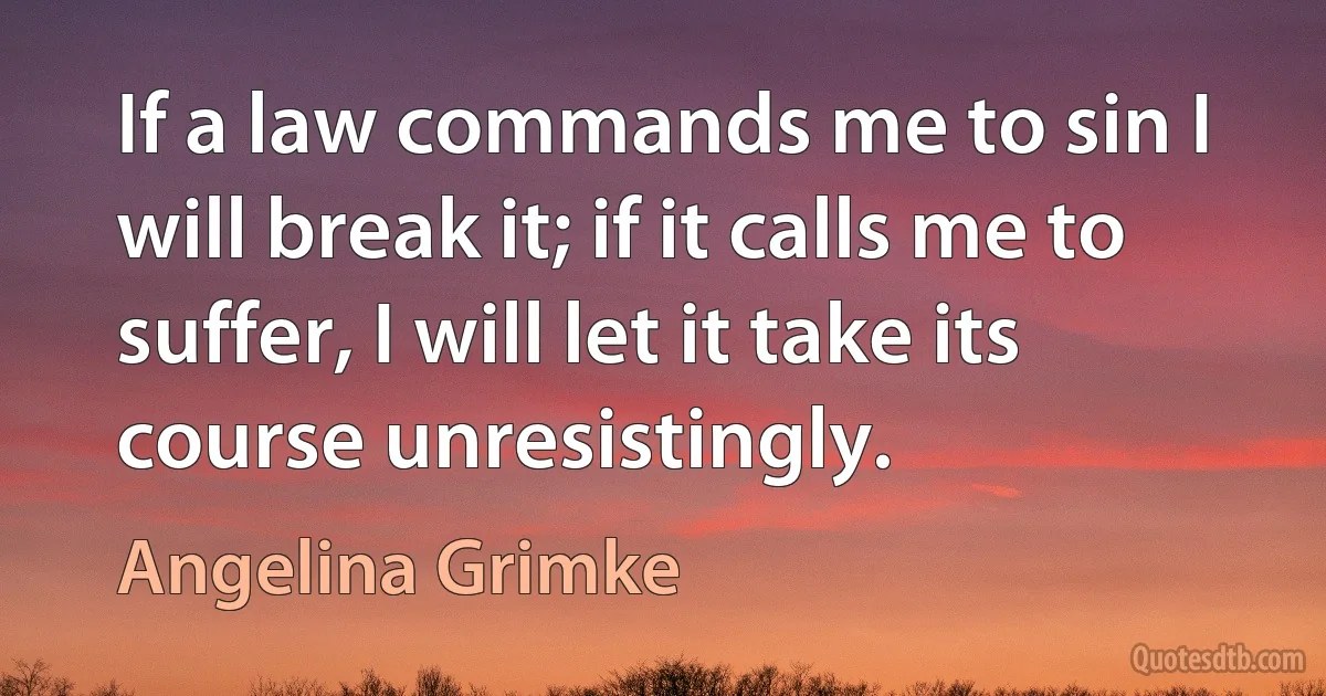 If a law commands me to sin I will break it; if it calls me to suffer, I will let it take its course unresistingly. (Angelina Grimke)