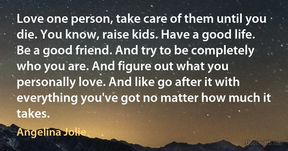 Love one person, take care of them until you die. You know, raise kids. Have a good life. Be a good friend. And try to be completely who you are. And figure out what you personally love. And like go after it with everything you've got no matter how much it takes. (Angelina Jolie)